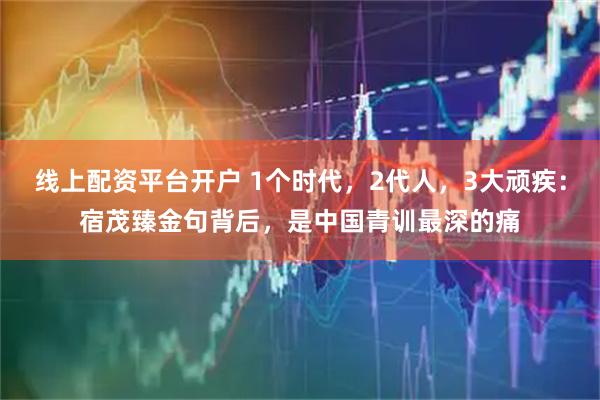 线上配资平台开户 1个时代，2代人，3大顽疾：宿茂臻金句背后，是中国青训最深的痛