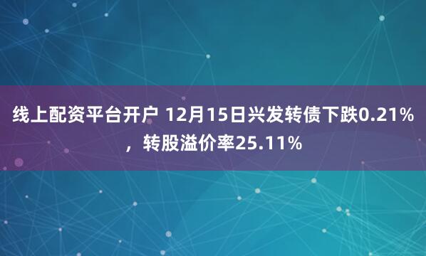 线上配资平台开户 12月15日兴发转债下跌0.21%，转股溢价率25.11%