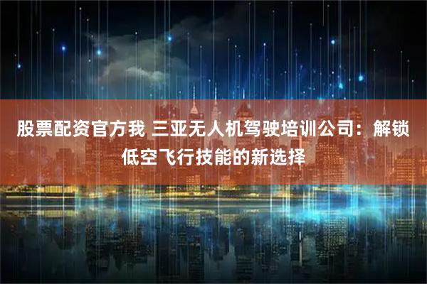 股票配资官方我 三亚无人机驾驶培训公司：解锁低空飞行技能的新选择