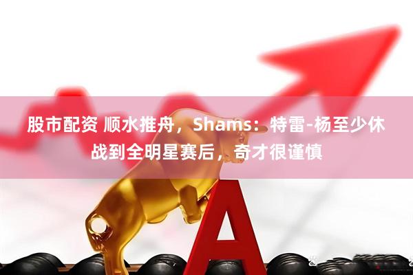 股市配资 顺水推舟，Shams：特雷-杨至少休战到全明星赛后，奇才很谨慎