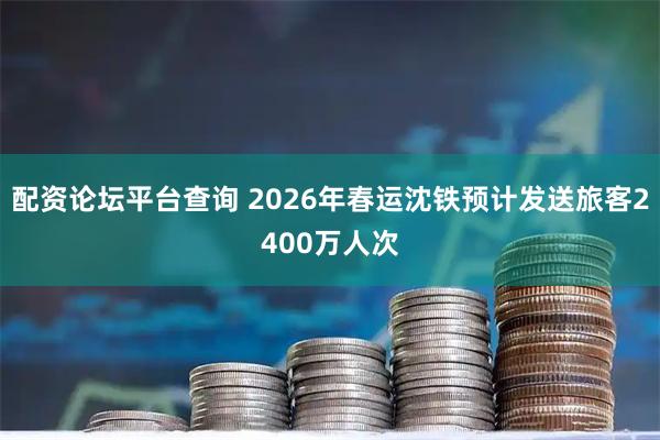配资论坛平台查询 2026年春运沈铁预计发送旅客2400万人次