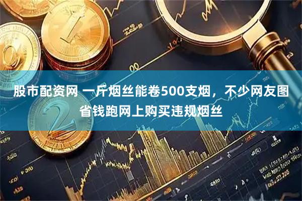 股市配资网 一斤烟丝能卷500支烟，不少网友图省钱跑网上购买违规烟丝