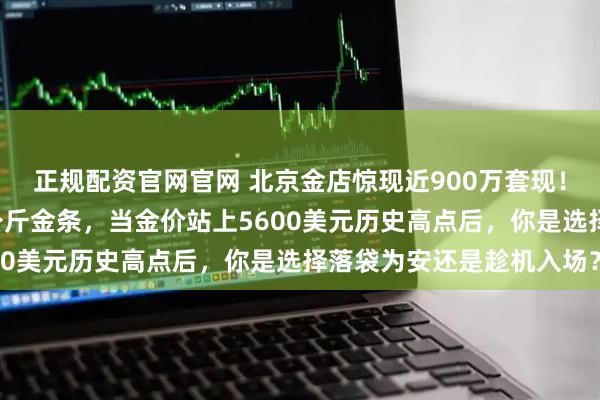 正规配资官网官网 北京金店惊现近900万套现！一位女士一次性卖出8公斤金条，当金价站上5600美元历史高点后，你是选择落袋为安还是趁机入场？