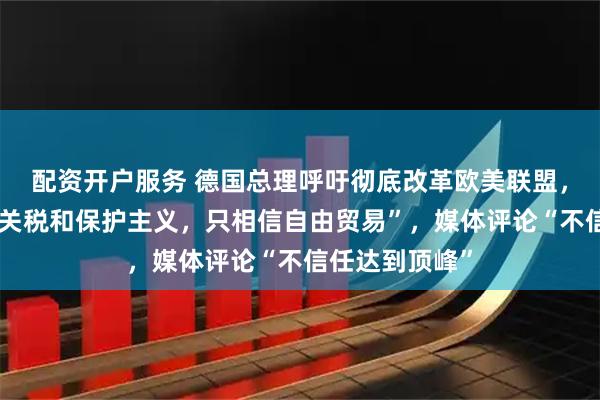 配资开户服务 德国总理呼吁彻底改革欧美联盟，“我们不相信关税和保护主义，只相信自由贸易”，媒体评论“不信任达到顶峰”