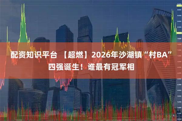 配资知识平台 【超燃】2026年沙湖镇“村BA”四强诞生！谁最有冠军相