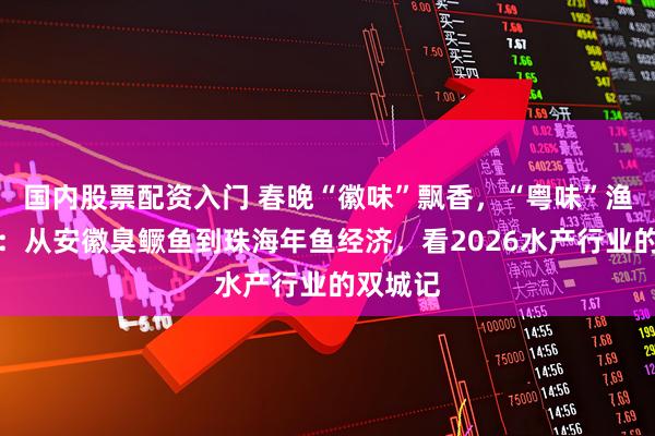 国内股票配资入门 春晚“徽味”飘香，“粤味”渔歌唱响：从安徽臭鳜鱼到珠海年鱼经济，看2026水产行业的双城记