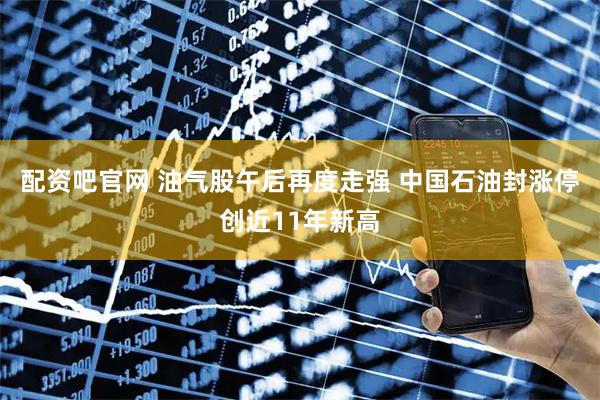 配资吧官网 油气股午后再度走强 中国石油封涨停创近11年新高