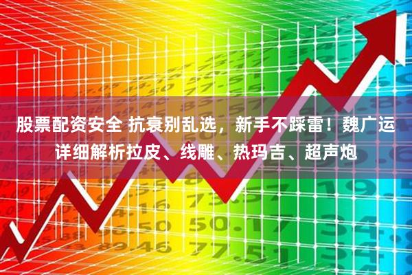 股票配资安全 抗衰别乱选，新手不踩雷！魏广运详细解析拉皮、线雕、热玛吉、超声炮